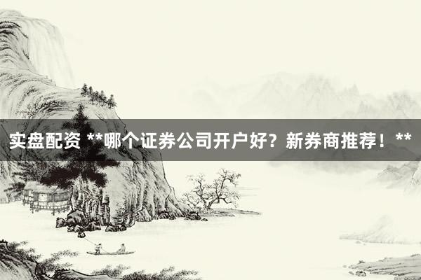 实盘配资 **哪个证券公司开户好？新券商推荐！**