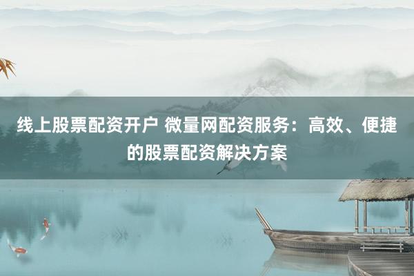 线上股票配资开户 微量网配资服务：高效、便捷的股票配资解决方案