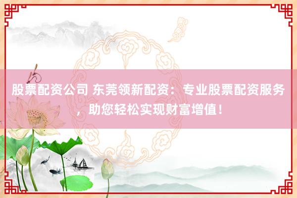 股票配资公司 东莞领新配资：专业股票配资服务，助您轻松实现财富增值！