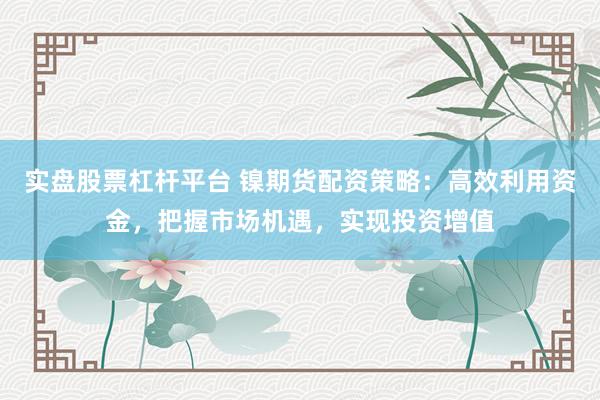 实盘股票杠杆平台 镍期货配资策略：高效利用资金，把握市场机遇，实现投资增值