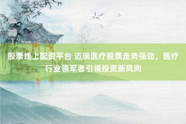 股票线上配资平台 迈瑞医疗股票走势强劲，医疗行业领军者引领投资新风向