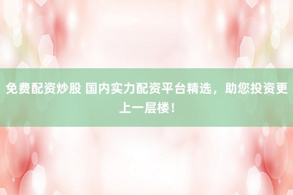 免费配资炒股 国内实力配资平台精选，助您投资更上一层楼！