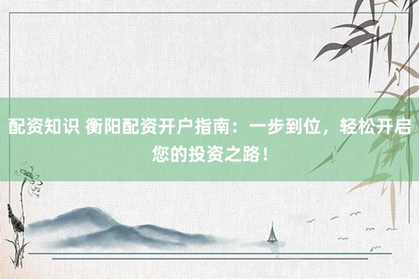 配资知识 衡阳配资开户指南：一步到位，轻松开启您的投资之路！