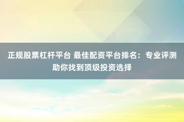 正规股票杠杆平台 最佳配资平台排名：专业评测助你找到顶级投资选择