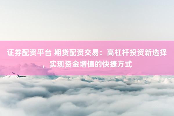 证券配资平台 期货配资交易：高杠杆投资新选择，实现资金增值的快捷方式