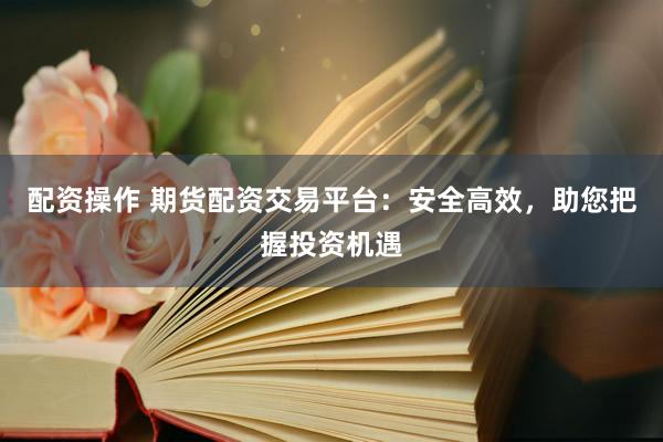 配资操作 期货配资交易平台:安全高效,助您把握投资机遇