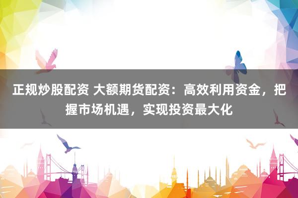 正规炒股配资 大额期货配资：高效利用资金，把握市场机遇，实现投资最大化