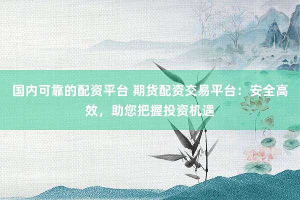 国内可靠的配资平台 期货配资交易平台：安全高效，助您把握投资机遇