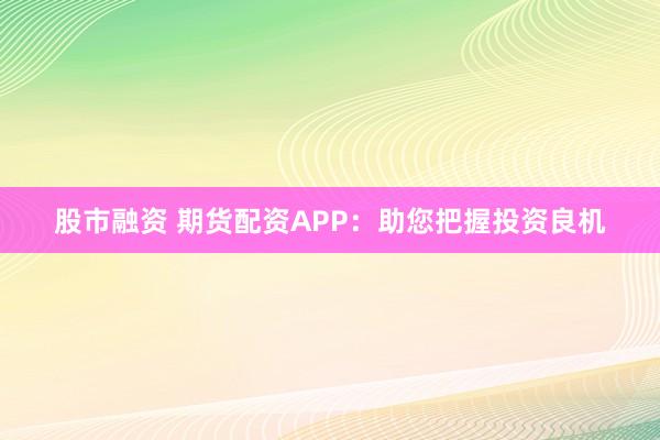股市融资 期货配资APP：助您把握投资良机