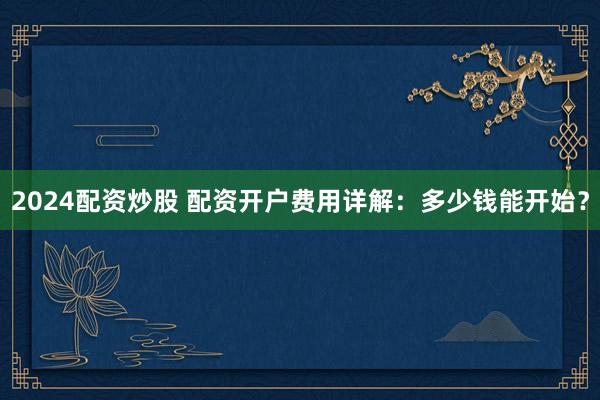 2024配资炒股 配资开户费用详解：多少钱能开始？