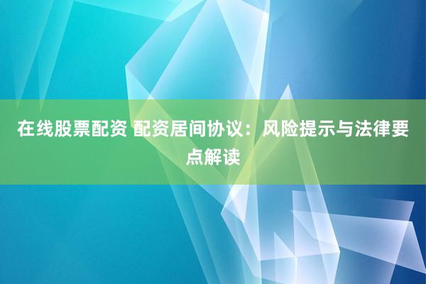 在线股票配资 配资居间协议：风险提示与法律要点解读