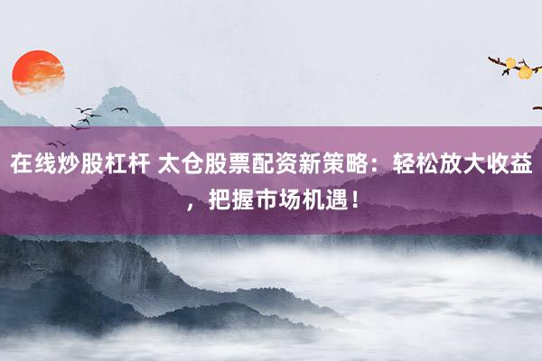 在线炒股杠杆 太仓股票配资新策略：轻松放大收益，把握市场机遇！