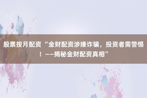 股票按月配资 “金财配资涉嫌诈骗，投资者需警惕！——揭秘金财配资真相”