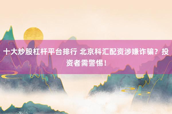 十大炒股杠杆平台排行 北京科汇配资涉嫌诈骗？投资者需警惕！