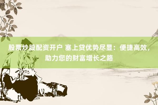 股票炒股配资开户 塞上贷优势尽显：便捷高效，助力您的财富增长之路