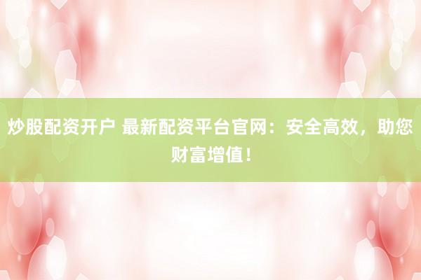 炒股配资开户 最新配资平台官网：安全高效，助您财富增值！