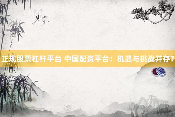 正规股票杠杆平台 中国配资平台：机遇与挑战并存？