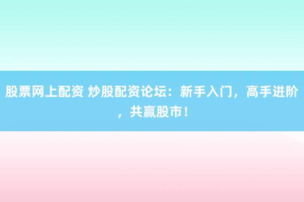 股票网上配资 炒股配资论坛：新手入门，高手进阶，共赢股市！