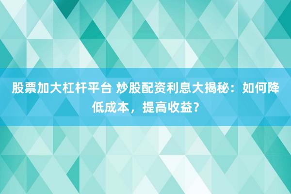 股票加大杠杆平台 炒股配资利息大揭秘：如何降低成本，提高收益？