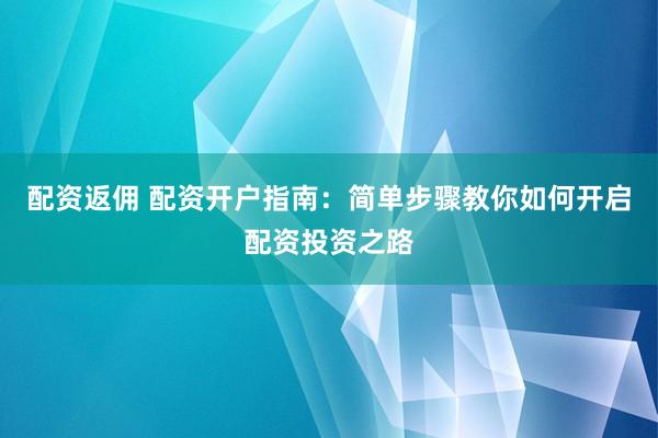 配资返佣 配资开户指南：简单步骤教你如何开启配资投资之路