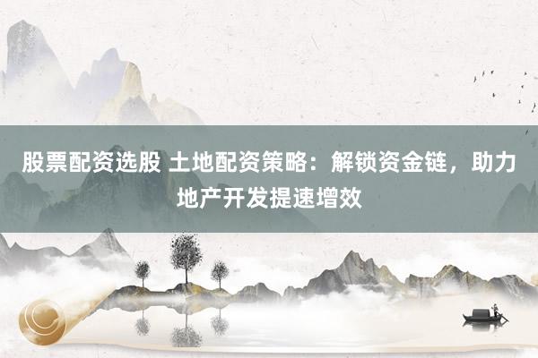 股票配资选股 土地配资策略：解锁资金链，助力地产开发提速增效