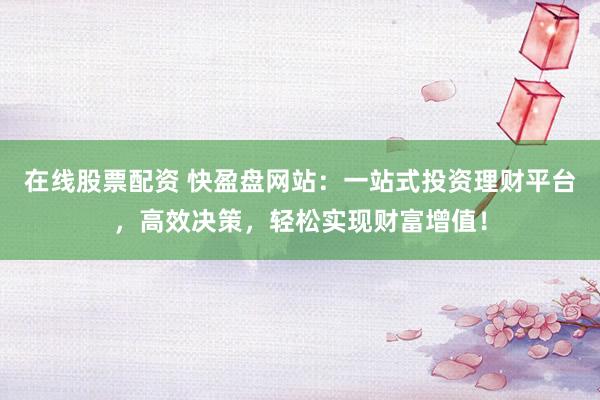在线股票配资 快盈盘网站：一站式投资理财平台，高效决策，轻松实现财富增值！