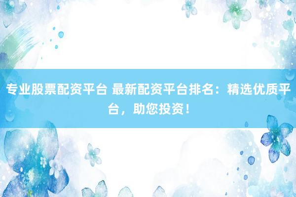 专业股票配资平台 最新配资平台排名:精选优质平台,助您投资!