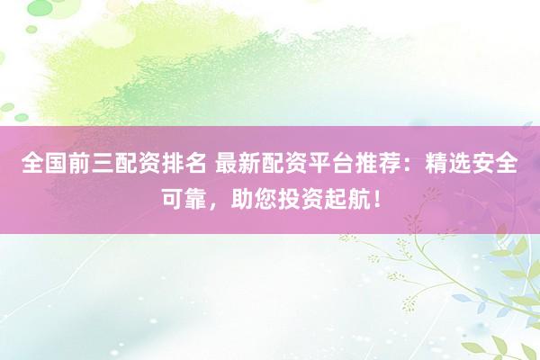全国前三配资排名 最新配资平台推荐：精选安全可靠，助您投资起航！