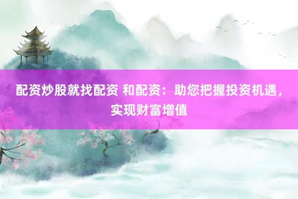 配资炒股就找配资 和配资：助您把握投资机遇，实现财富增值