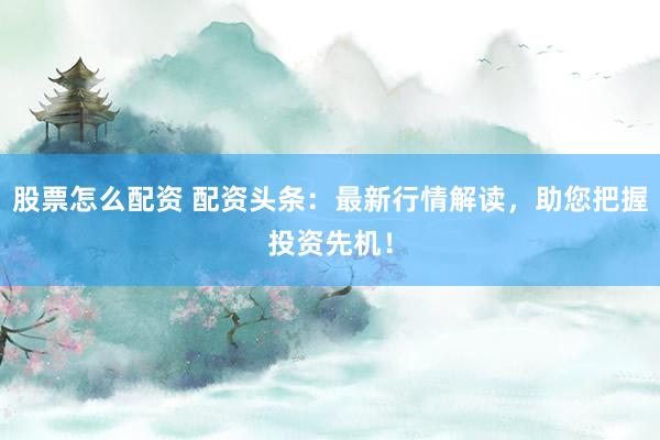 股票怎么配资 配资头条：最新行情解读，助您把握投资先机！