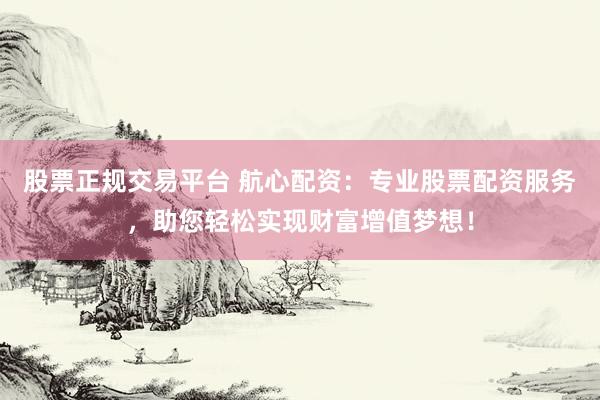 股票正规交易平台 航心配资：专业股票配资服务，助您轻松实现财富增值梦想！