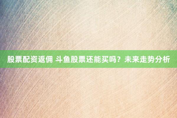 股票配资返佣 斗鱼股票还能买吗？未来走势分析