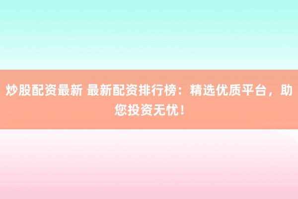 炒股配资最新 最新配资排行榜：精选优质平台，助您投资无忧！