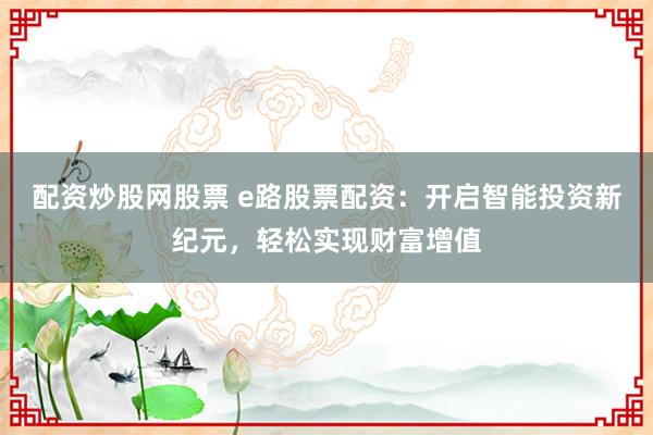 配资炒股网股票 e路股票配资：开启智能投资新纪元，轻松实现财富增值