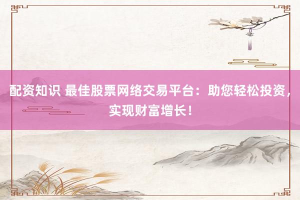 配资知识 最佳股票网络交易平台：助您轻松投资，实现财富增长！