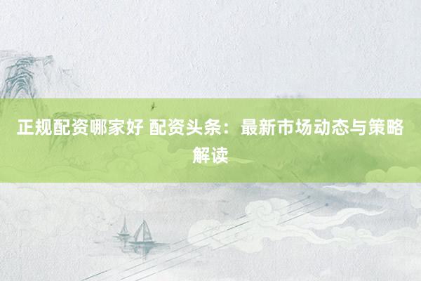 正规配资哪家好 配资头条：最新市场动态与策略解读