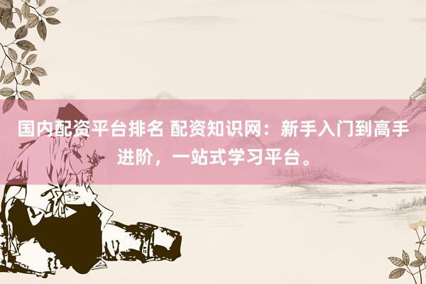 国内配资平台排名 配资知识网：新手入门到高手进阶，一站式学习平台。