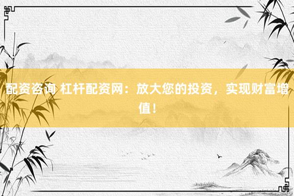 配资咨询 杠杆配资网：放大您的投资，实现财富增值！