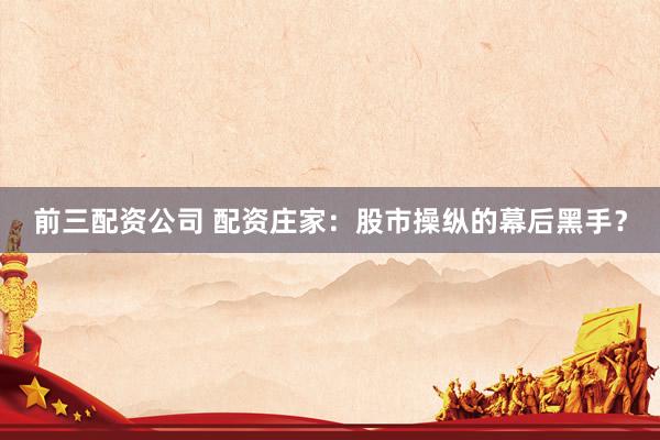 前三配资公司 配资庄家：股市操纵的幕后黑手？