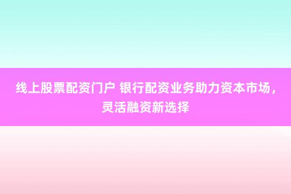 线上股票配资门户 银行配资业务助力资本市场，灵活融资新选择