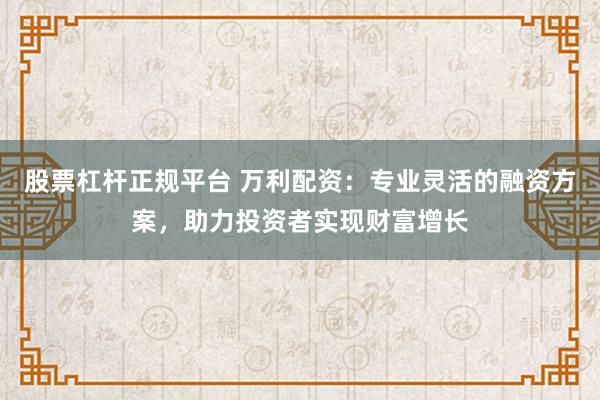 股票杠杆正规平台 万利配资：专业灵活的融资方案，助力投资者实现财富增长