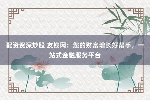 配资资深炒股 友钱网：您的财富增长好帮手，一站式金融服务平台