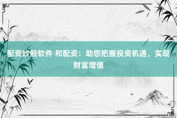 配资炒股软件 和配资：助您把握投资机遇，实现财富增值
