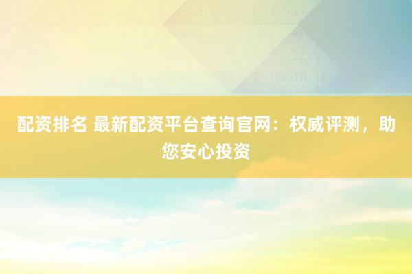配资排名 最新配资平台查询官网：权威评测，助您安心投资