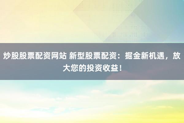炒股股票配资网站 新型股票配资：掘金新机遇，放大您的投资收益！