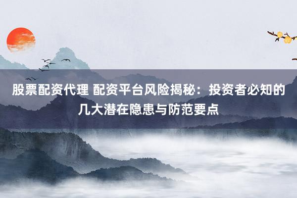 股票配资代理 配资平台风险揭秘：投资者必知的几大潜在隐患与防范要点