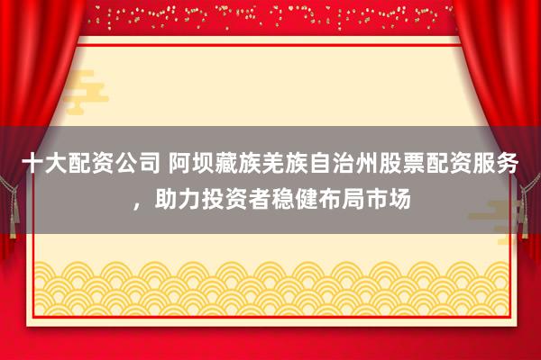 十大配资公司 阿坝藏族羌族自治州股票配资服务，助力投资者稳健布局市场