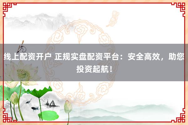 线上配资开户 正规实盘配资平台：安全高效，助您投资起航！