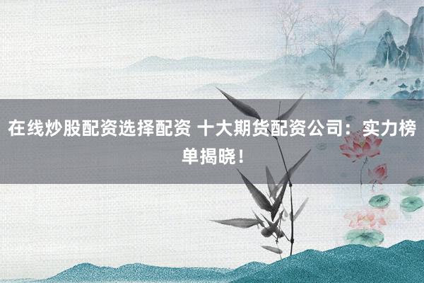 在线炒股配资选择配资 十大期货配资公司：实力榜单揭晓！