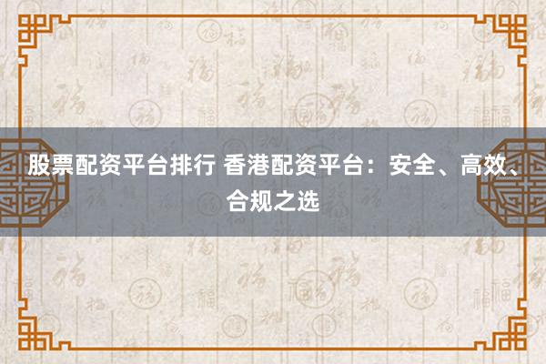 股票配资平台排行 香港配资平台：安全、高效、合规之选
